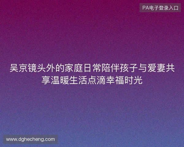吴京镜头外的家庭日常陪伴孩子与爱妻共享温暖生活点滴幸福时光
