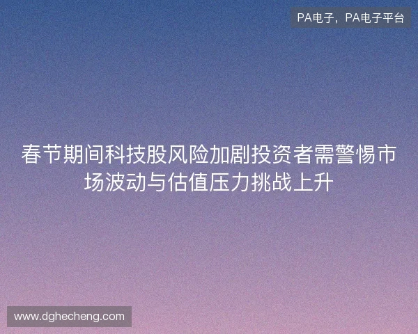 春节期间科技股风险加剧投资者需警惕市场波动与估值压力挑战上升