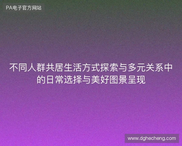 不同人群共居生活方式探索与多元关系中的日常选择与美好图景呈现